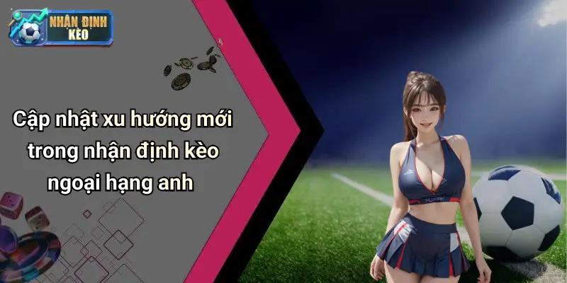 Cập nhật xu hướng mới trong nhận định kèo ngoại hạng anh