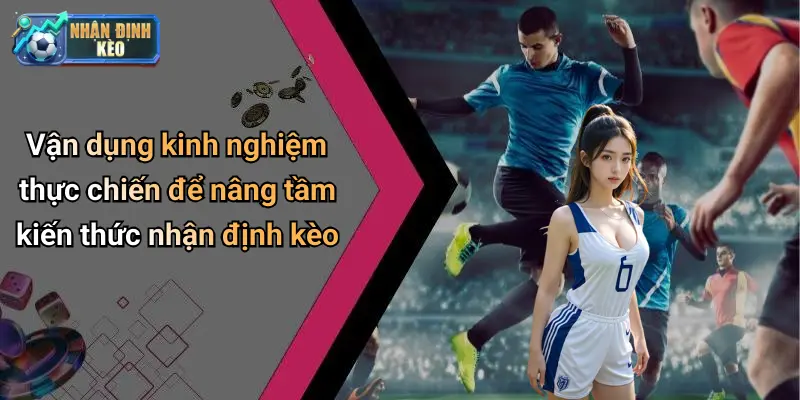 Vận dụng kinh nghiệm thực chiến để nâng tầm kiến thức nhận định kèo